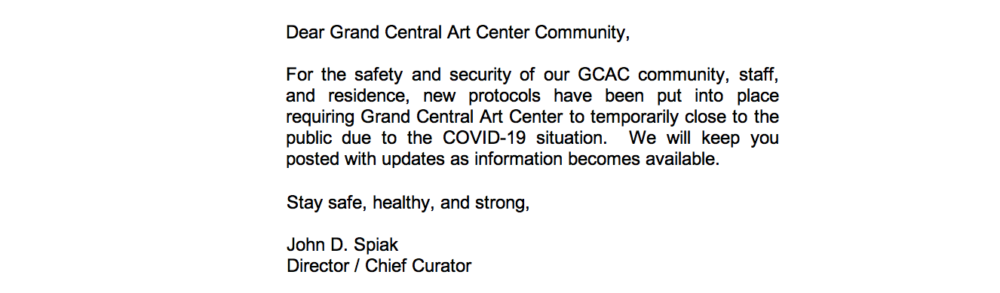 Texts that states "Dear Grand Central Art Center Community, For the safety and security of our GCAC community, staff, and residence, new protocols have been put into place requiring Grand Central Art Center to temporarily close to the public due to the COVID-19 situation. We will keep you posted with updates as information becomes available. In the meantime, GCAC's team is working hard remotely from home toward the development of new strategies to engage outward during this time. Be on the lookout for an announcement soon from GCAC! Stay safe, healthy, and strong, John D. Spiak Director / Chief Curator"
